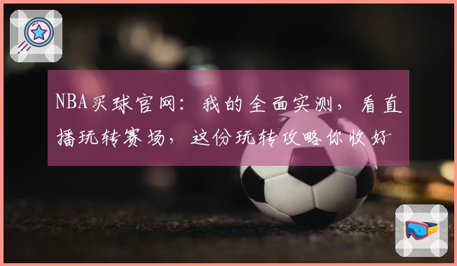 NBA买球官网：我的全面实测，看直播玩转赛场，这份玩转攻略你收好