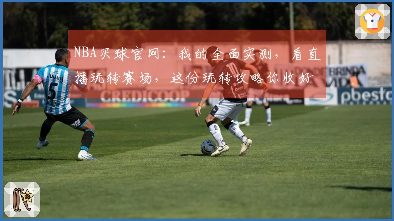 NBA买球官网：我的全面实测，看直播玩转赛场，这份玩转攻略你收好